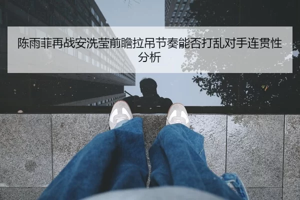 陈雨菲再战安洗莹前瞻拉吊节奏能否打乱对手连贯性分析