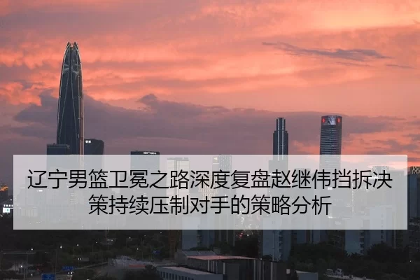 辽宁男篮卫冕之路深度复盘赵继伟挡拆决策持续压制对手的策略分析