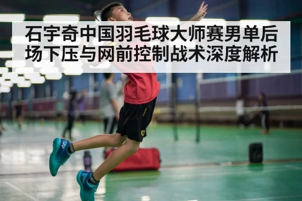 石宇奇中国羽毛球大师赛男单后场下压与网前控制战术深度解析