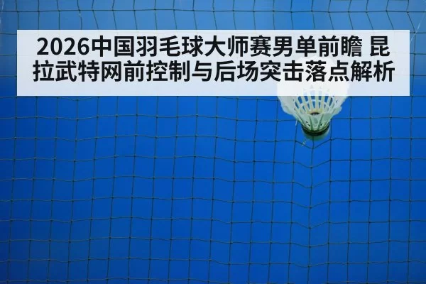 2026中国羽毛球大师赛男单前瞻 昆拉武特网前控制与后场突击落点解析